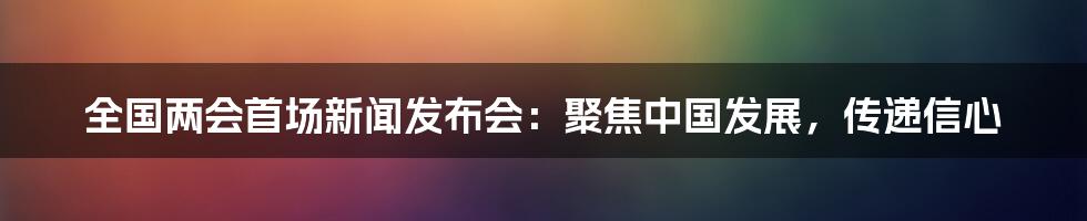 全国两会首场新闻发布会:聚焦中国发展,传递信心