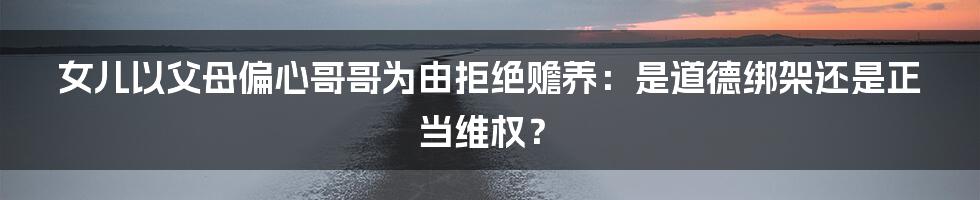 女儿以父母偏心哥哥为由拒绝赡养:是道德绑架还是正当维权?