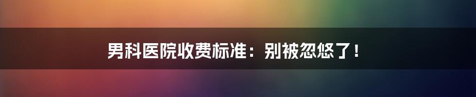 男科医院收费标准:别被忽悠了!