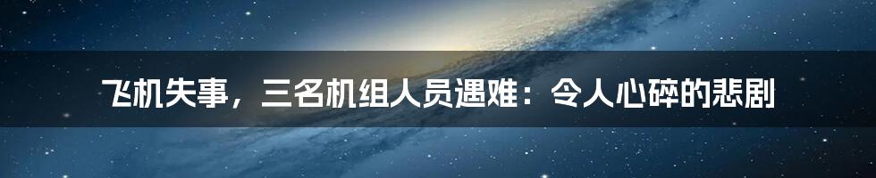 飞机失事,三名机组人员遇难:令人心碎的悲剧