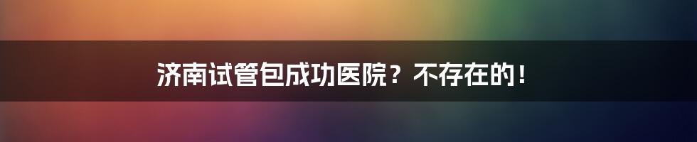 济南试管包成功医院?不存在的!