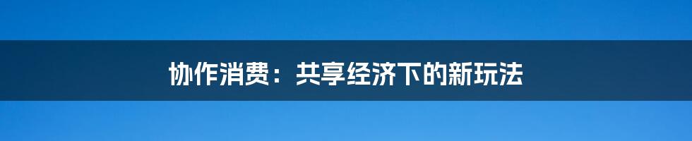 协作消费:共享经济下的新玩法