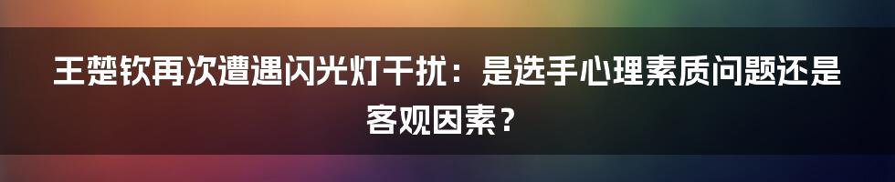 王楚钦再次遭遇闪光灯干扰:是选手心理素质问题还是客观因素?
