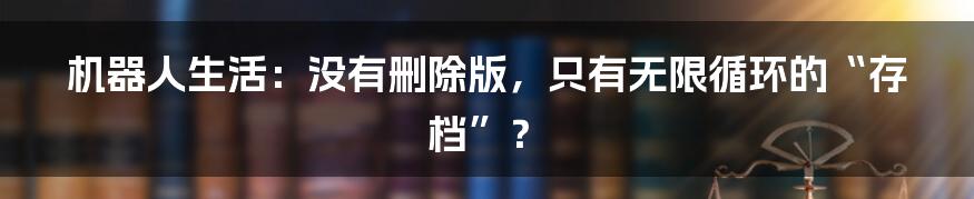 机器人生活:没有删除版,只有无限循环的“存档”?