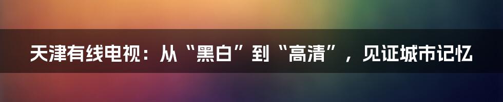 天津有线电视：从“黑白”到“高清”，见证城市记忆