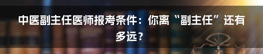 中医副主任医师报考条件：你离“副主任”还有多远？