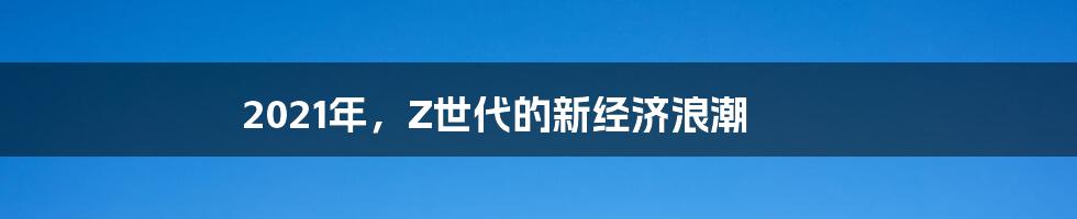 2021年,Z世代的新经济浪潮