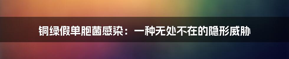 铜绿假单胞菌感染:一种无处不在的隐形威胁