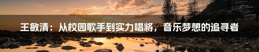 王敏清:从校园歌手到实力唱将,音乐梦想的追寻者