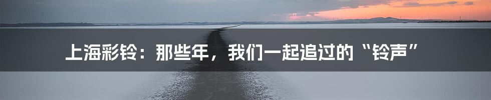 上海彩铃：那些年，我们一起追过的“铃声”