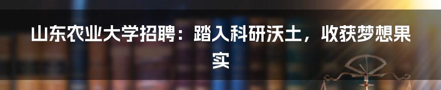 山东农业大学招聘：踏入科研沃土，收获梦想果实