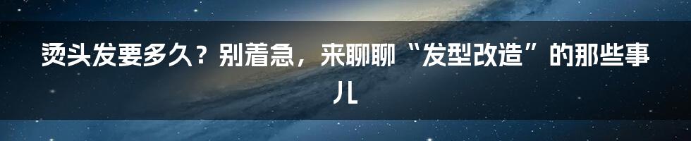 烫头发要多久？别着急，来聊聊“发型改造”的那些事儿