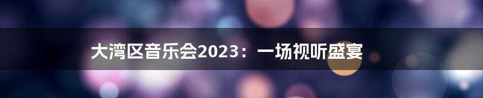 大湾区音乐会2023:一场视听盛宴