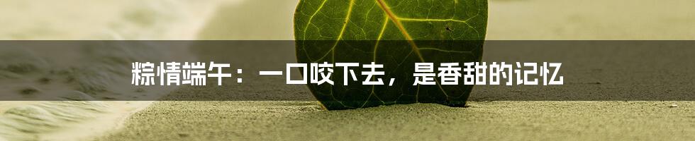 粽情端午：一口咬下去，是香甜的记忆