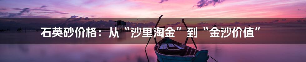 石英砂价格：从“沙里淘金”到“金沙价值”