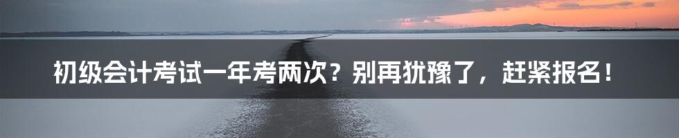 初级会计考试一年考两次?别再犹豫了,赶紧报名!