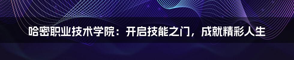 哈密职业技术学院:开启技能之门,成就精彩人生