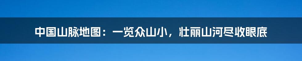 中国山脉地图:一览众山小,壮丽山河尽收眼底