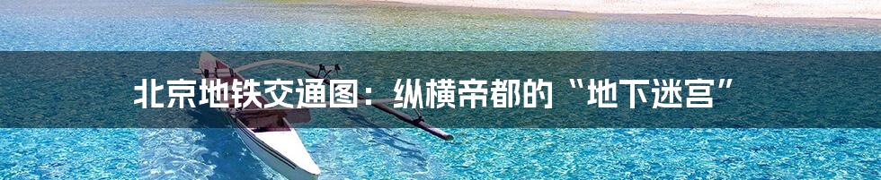 北京地铁交通图:纵横帝都的“地下迷宫”