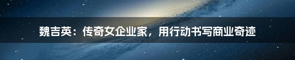 魏吉英:传奇女企业家,用行动书写商业奇迹