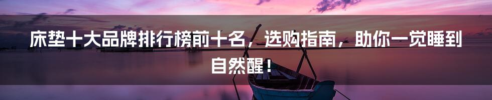 床垫十大品牌排行榜前十名,选购指南,助你一觉睡到自然醒!