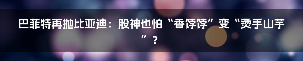 巴菲特再抛比亚迪:股神也怕“香饽饽”变“烫手山芋”?