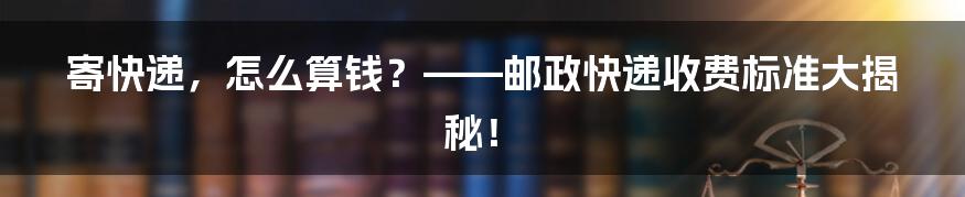 寄快递,怎么算钱?——邮政快递收费标准大揭秘!