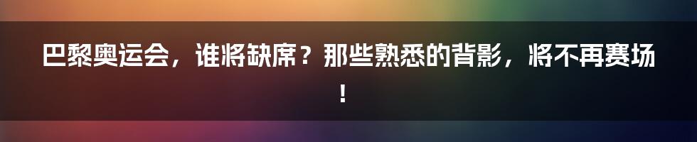 巴黎奥运会,谁将缺席?那些熟悉的背影,将不再赛场!