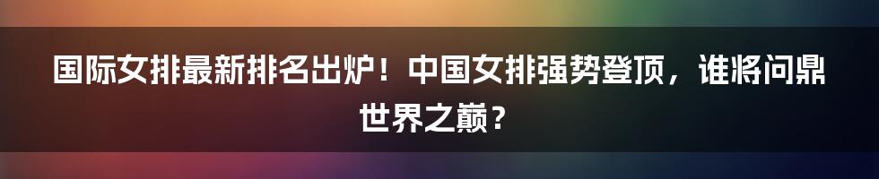 国际女排最新排名出炉!中国女排强势登顶,谁将问鼎世界之巅?