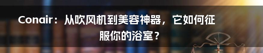 Conair:从吹风机到美容神器,它如何征服你的浴室?