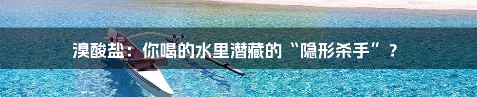 溴酸盐：你喝的水里潜藏的“隐形杀手”？