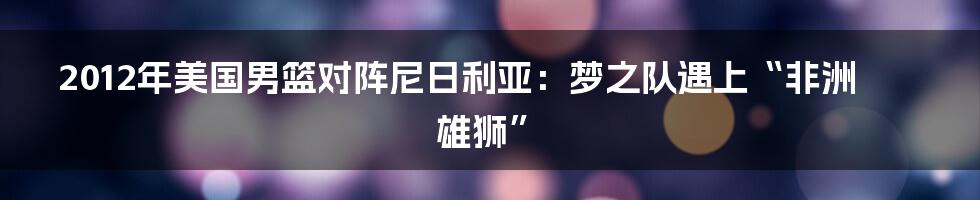 2012年美国男篮对阵尼日利亚:梦之队遇上“非洲雄狮”
