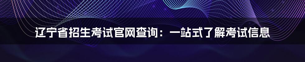 辽宁省招生考试官网查询:一站式了解考试信息