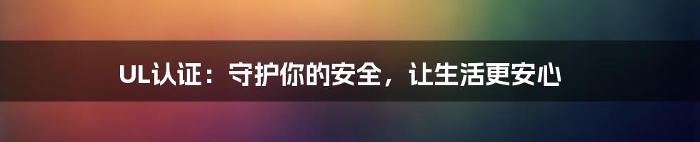UL认证：守护你的安全，让生活更安心
