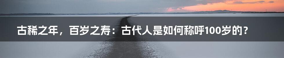古稀之年,百岁之寿:古代人是如何称呼100岁的?