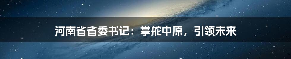 河南省省委书记:掌舵中原,引领未来