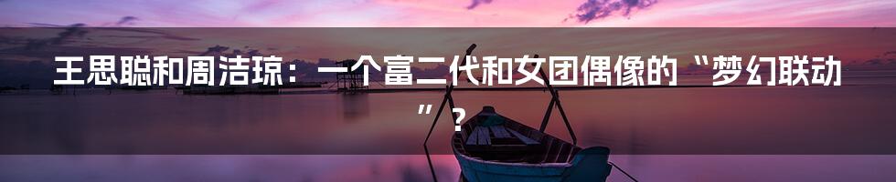 王思聪和周洁琼：一个富二代和女团偶像的“梦幻联动”？
