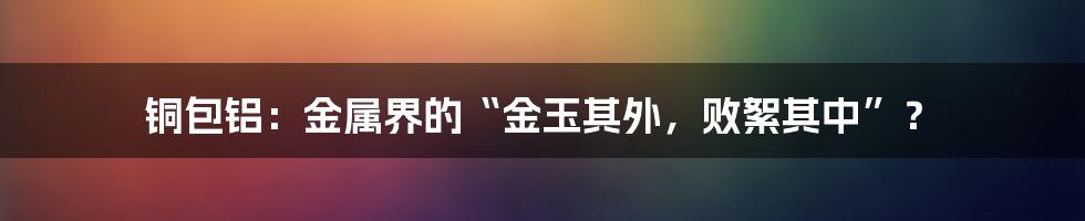 铜包铝:金属界的“金玉其外,败絮其中”?