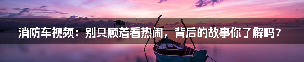 消防车视频:别只顾着看热闹,背后的故事你了解吗?