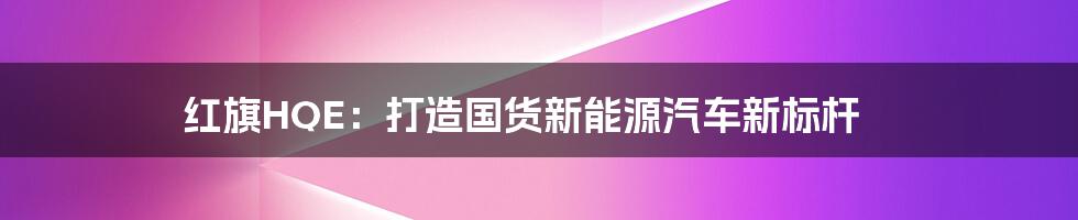 红旗HQE:打造国货新能源汽车新标杆