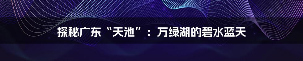 探秘广东“天池”：万绿湖的碧水蓝天
