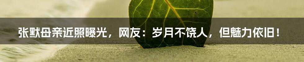 张默母亲近照曝光,网友:岁月不饶人,但魅力依旧!