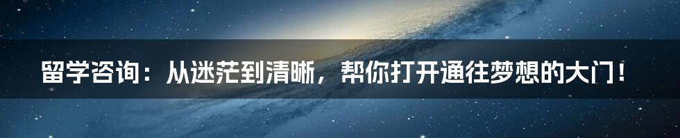 留学咨询:从迷茫到清晰,帮你打开通往梦想的大门!