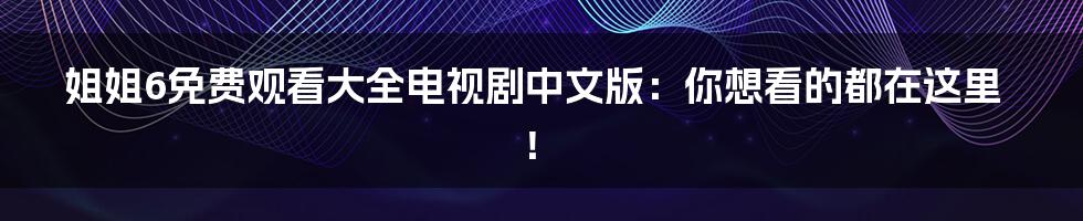 姐姐6免费观看大全电视剧中文版:你想看的都在这里!