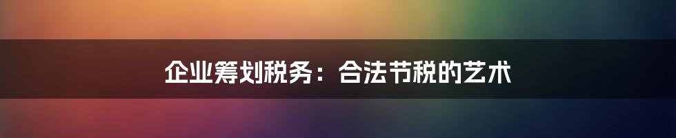 企业筹划税务:合法节税的艺术