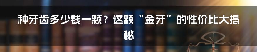 种牙齿多少钱一颗?这颗“金牙”的性价比大揭秘
