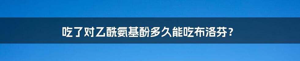 吃了对乙酰氨基酚多久能吃布洛芬？