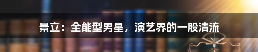 景立:全能型男星,演艺界的一股清流