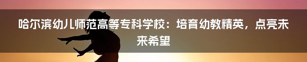 哈尔滨幼儿师范高等专科学校:培育幼教精英,点亮未来希望