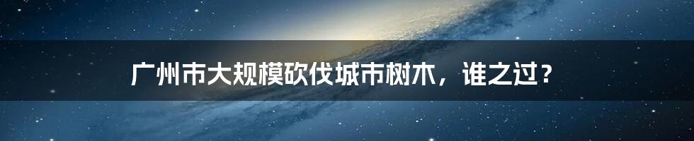 广州市大规模砍伐城市树木,谁之过?